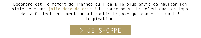 Décembre est le moment de l’année où l’on a le plus envie de hausser son style avec une jolie dose de chic ! La bonne nouvelle, c’est que les tops de la Collection aiment autant sortir le jour que danser la nuit ! 
Inspiration.